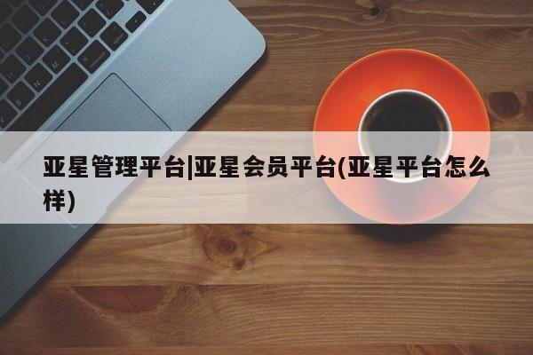 亚星官网_管理平台 亚星_官网亚星管理平台|亚星会员平台(亚星平台怎么样)