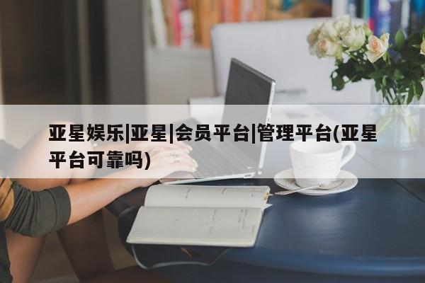 亚星官网_管理平台 亚星_官网亚星娱乐|亚星|会员平台|管理平台(亚星平台可靠吗)