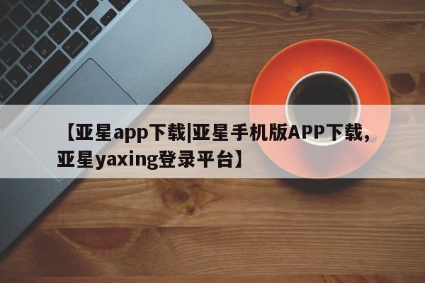 亚星官网_管理平台 亚星_官网【亚星app下载|亚星手机版APP下载,亚星yaxing登录平台】