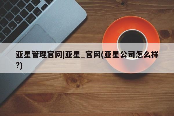 亚星官网_管理平台 亚星_官网亚星管理官网|亚星_官网(亚星公司怎么样?)