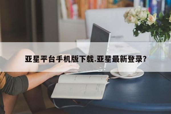 亚星官网_管理平台 亚星_官网亚星平台手机版下载.亚星最新登录？