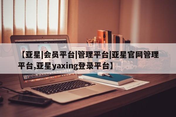 亚星官网_管理平台 亚星_官网【亚星|会员平台|管理平台|亚星官网管理平台,亚星yaxing登录平台】