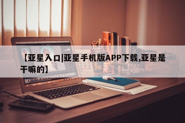亚星官网_管理平台 亚星_官网【亚星入口|亚星手机版APP下载,亚星是干嘛的】