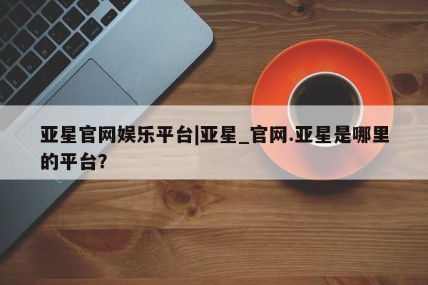 亚星官网_管理平台 亚星_官网亚星官网娱乐平台|亚星_官网.亚星是哪里的平台？