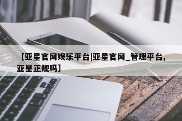 亚星官网_管理平台 亚星_官网【亚星官网娱乐平台|亚星官网_管理平台,亚星正规吗】
