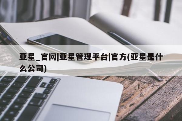 亚星官网_管理平台 亚星_官网亚星_官网|亚星管理平台|官方(亚星是什么公司)