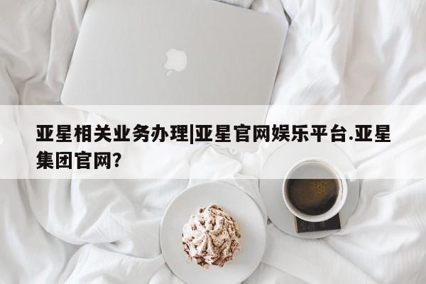 亚星官网_管理平台 亚星_官网亚星相关业务办理|亚星官网娱乐平台.亚星集团官网？