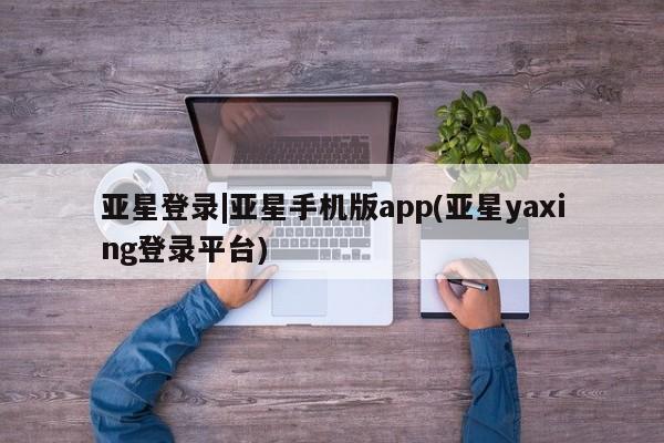亚星官网_管理平台 亚星_官网亚星登录|亚星手机版app(亚星yaxing登录平台)