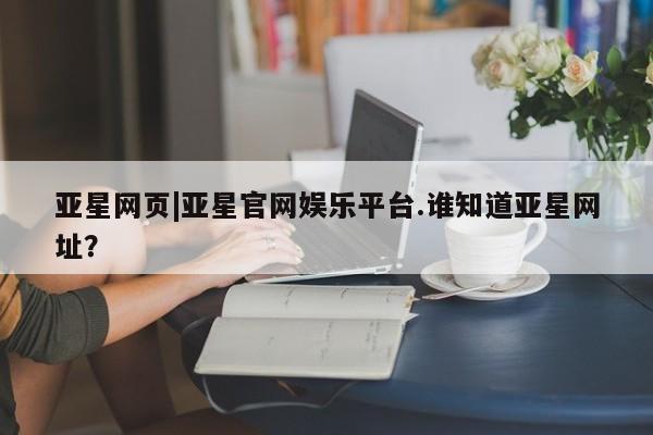 亚星官网_管理平台 亚星_官网亚星网页|亚星官网娱乐平台.谁知道亚星网址？