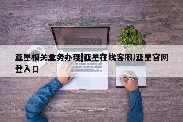 亚星官网_管理平台 亚星_官网亚星相关业务办理|亚星在线客服/亚星官网登入口