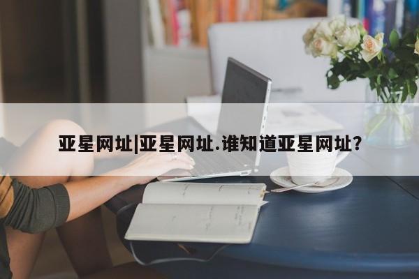 亚星官网_管理平台 亚星_官网亚星网址|亚星网址.谁知道亚星网址？