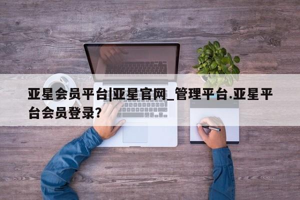 亚星官网_管理平台 亚星_官网亚星会员平台|亚星官网_管理平台.亚星平台会员登录？