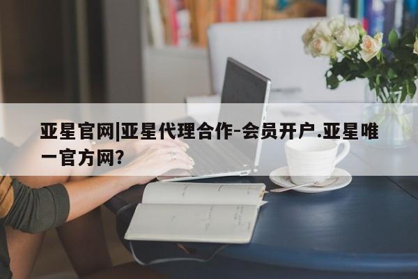 亚星官网_管理平台 亚星_官网亚星官网|亚星代理合作-会员开户.亚星唯一官方网？