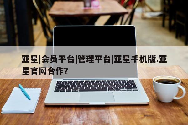 亚星官网_管理平台 亚星_官网亚星|会员平台|管理平台|亚星手机版.亚星官网合作？