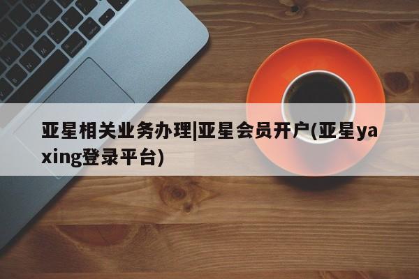 亚星官网_管理平台 亚星_官网亚星相关业务办理|亚星会员开户(亚星yaxing登录平台)