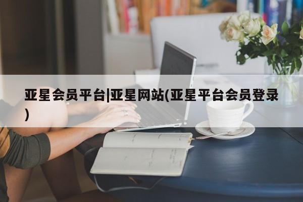 亚星官网_管理平台 亚星_官网亚星会员平台|亚星网站(亚星平台会员登录)
