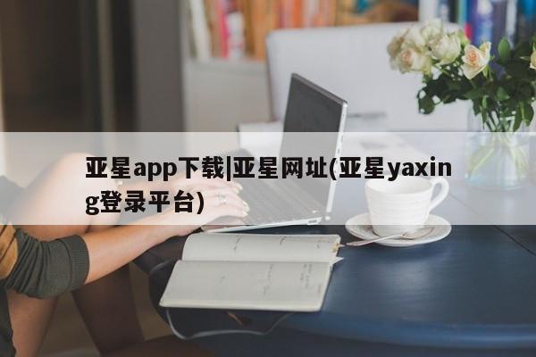 亚星官网_管理平台 亚星_官网亚星app下载|亚星网址(亚星yaxing登录平台)