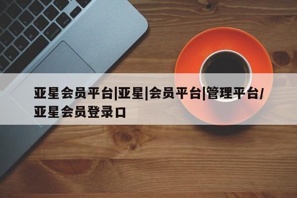 亚星官网_管理平台 亚星_官网亚星会员平台|亚星|会员平台|管理平台/亚星会员登录口