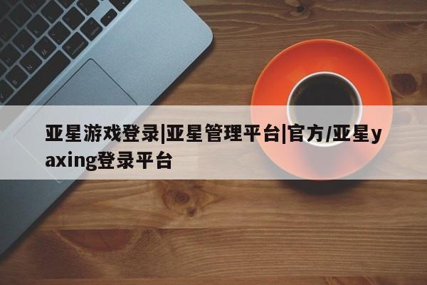 亚星官网_管理平台 亚星_官网亚星游戏登录|亚星管理平台|官方/亚星yaxing登录平台
