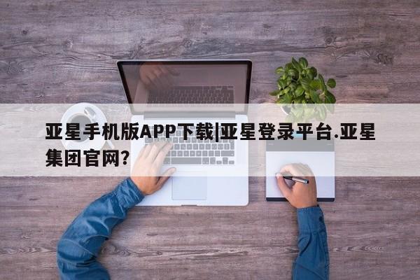 亚星官网_管理平台 亚星_官网亚星手机版APP下载|亚星登录平台.亚星集团官网？