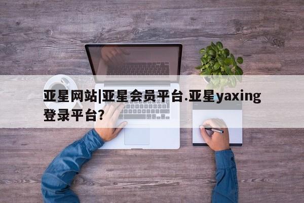 亚星官网_管理平台 亚星_官网亚星网站|亚星会员平台.亚星yaxing登录平台？