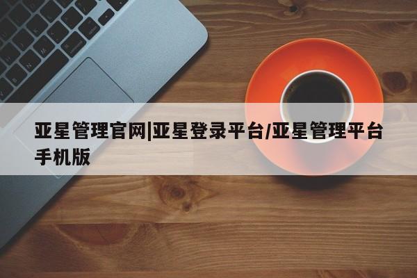 亚星官网_管理平台 亚星_官网亚星管理官网|亚星登录平台/亚星管理平台手机版
