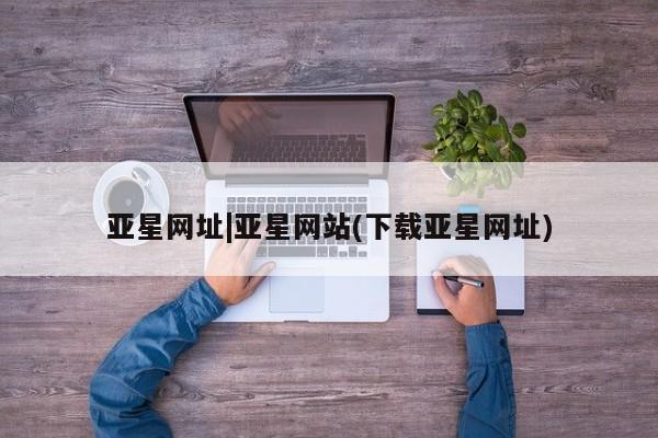亚星官网_管理平台 亚星_官网亚星网址|亚星网站(下载亚星网址)