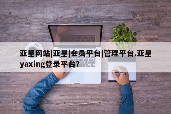 亚星官网_管理平台 亚星_官网亚星网站|亚星|会员平台|管理平台.亚星yaxing登录平台？