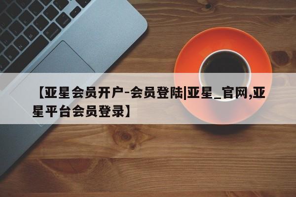 亚星官网_管理平台 亚星_官网【亚星会员开户-会员登陆|亚星_官网,亚星平台会员登录】