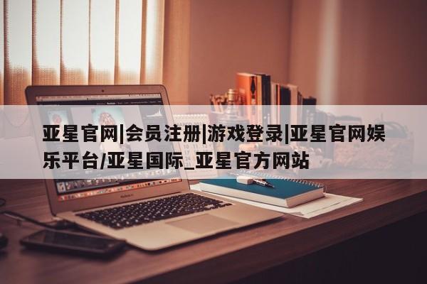 亚星官网_管理平台 亚星_官网亚星官网|会员注册|游戏登录|亚星官网娱乐平台/亚星国际_亚星官方网站