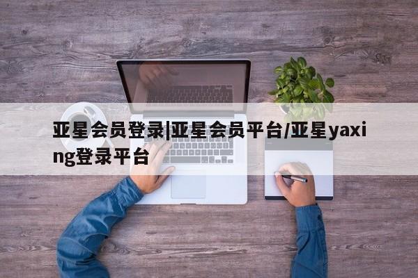 亚星官网_管理平台 亚星_官网亚星会员登录|亚星会员平台/亚星yaxing登录平台