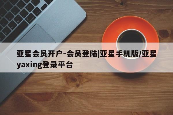 亚星官网_管理平台 亚星_官网亚星会员开户-会员登陆|亚星手机版/亚星yaxing登录平台