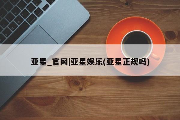 亚星官网_管理平台 亚星_官网亚星_官网|亚星娱乐(亚星正规吗)